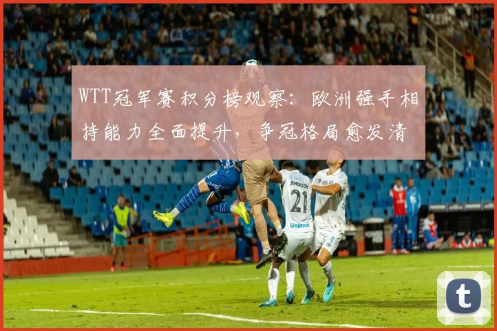 WTT冠军赛积分榜观察：欧洲强手相持能力全面提升，争冠格局愈发清晰