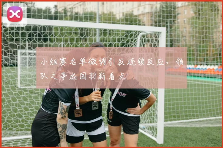 小组赛名单微调引发连锁反应，领队之争成国羽新看点