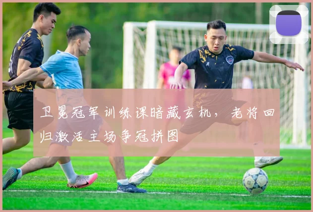 卫冕冠军训练课暗藏玄机，老将回归激活主场争冠拼图