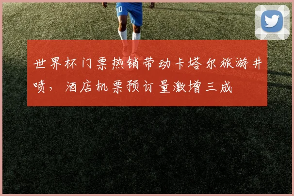 世界杯门票热销带动卡塔尔旅游井喷，酒店机票预订量激增三成