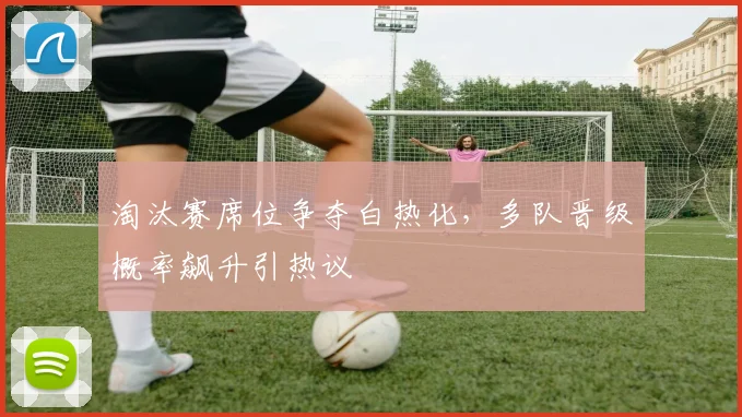 淘汰赛席位争夺白热化，多队晋级概率飙升引热议