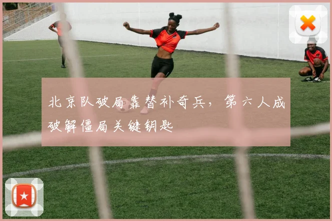 北京队破局靠替补奇兵，第六人成破解僵局关键钥匙