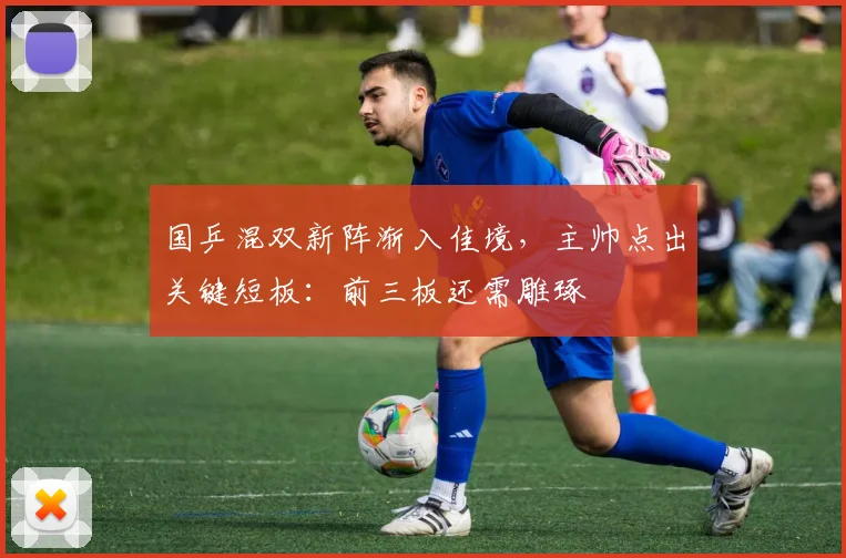 国乒混双新阵渐入佳境，主帅点出关键短板：前三板还需雕琢