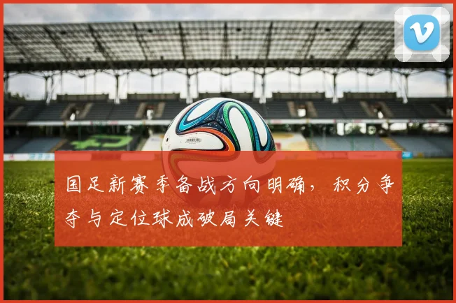 国足新赛季备战方向明确，积分争夺与定位球成破局关键