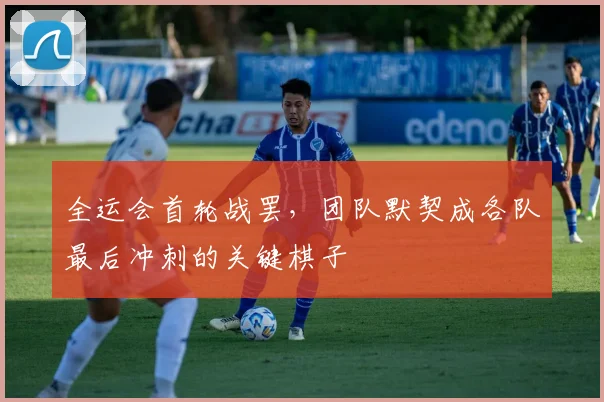 全运会首轮战罢，团队默契成各队最后冲刺的关键棋子