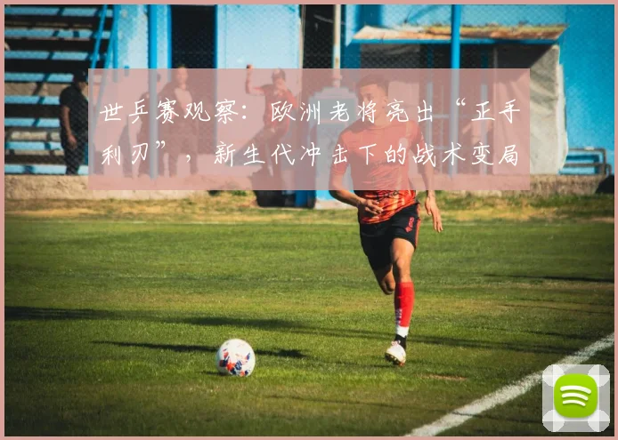 世乒赛观察：欧洲老将亮出“正手利刃”，新生代冲击下的战术变局