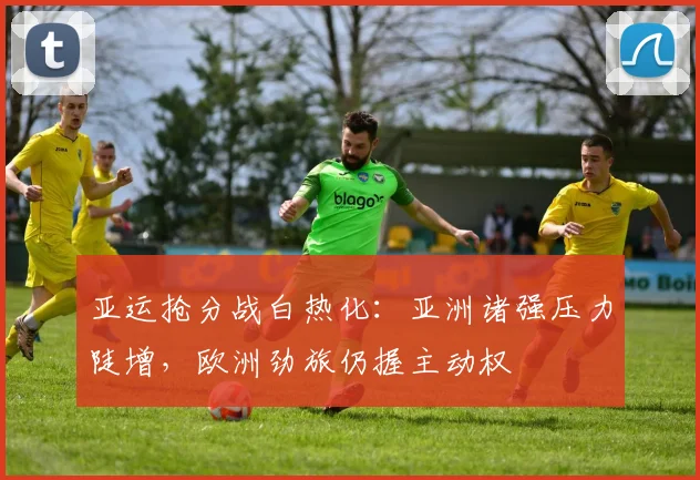 亚运抢分战白热化：亚洲诸强压力陡增，欧洲劲旅仍握主动权