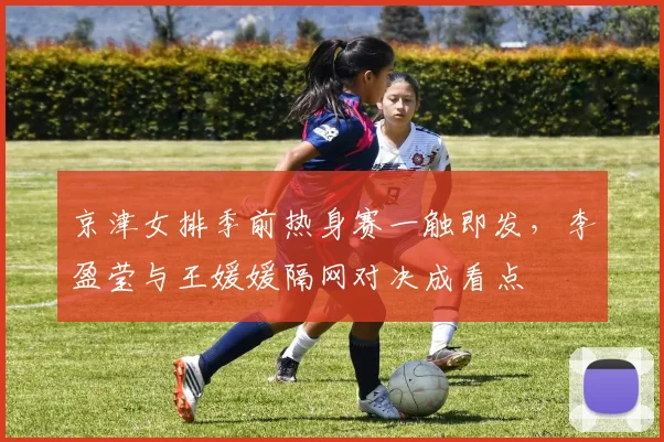 京津女排季前热身赛一触即发，李盈莹与王媛媛隔网对决成看点