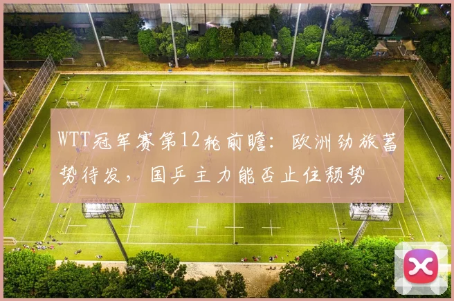 WTT冠军赛第12轮前瞻：欧洲劲旅蓄势待发，国乒主力能否止住颓势