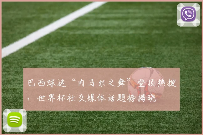 巴西球迷“内马尔之舞”登顶热搜，世界杯社交媒体话题榜揭晓