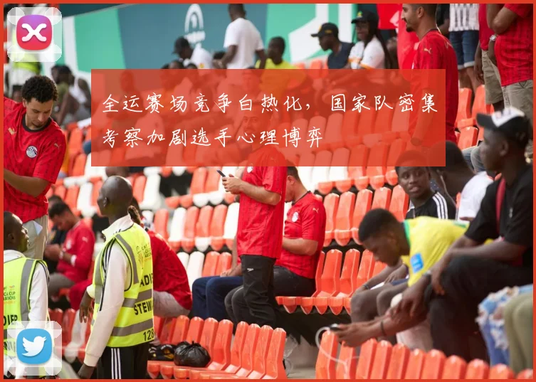 全运赛场竞争白热化，国家队密集考察加剧选手心理博弈