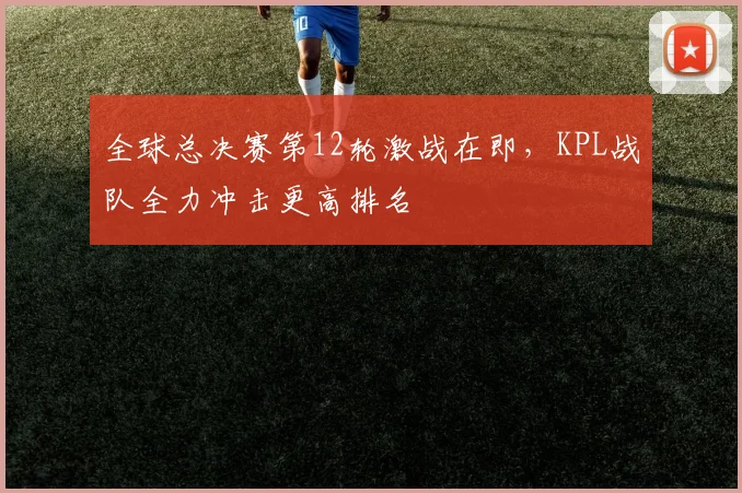 全球总决赛第12轮激战在即，KPL战队全力冲击更高排名