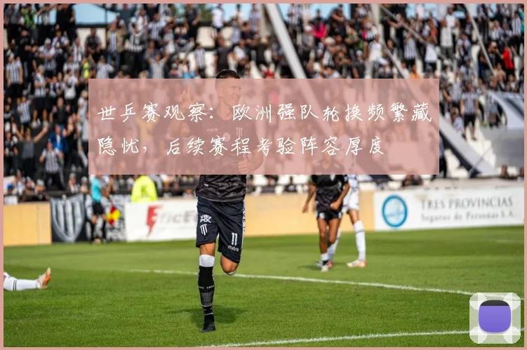 世乒赛观察：欧洲强队轮换频繁藏隐忧，后续赛程考验阵容厚度
