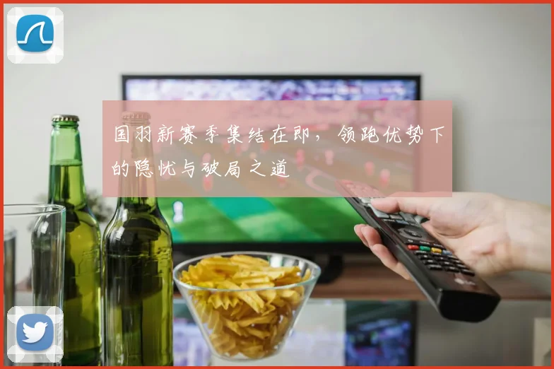 国羽新赛季集结在即，领跑优势下的隐忧与破局之道