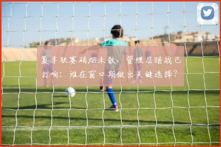 夏季联赛硝烟未散，管理层暗战已打响：谁在窗口期做出关键选择？