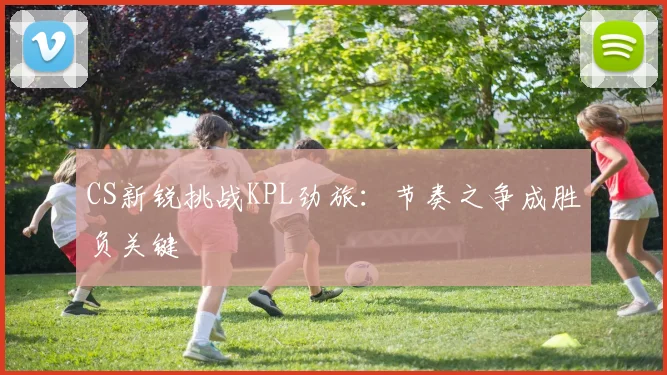 CS新锐挑战KPL劲旅：节奏之争成胜负关键