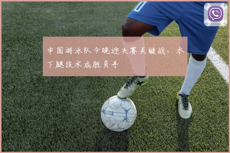 中国游泳队今晚迎决赛关键战，水下腿技术成胜负手
