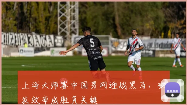 上海大师赛中国男网迎战黑马，破发效率成胜负关键