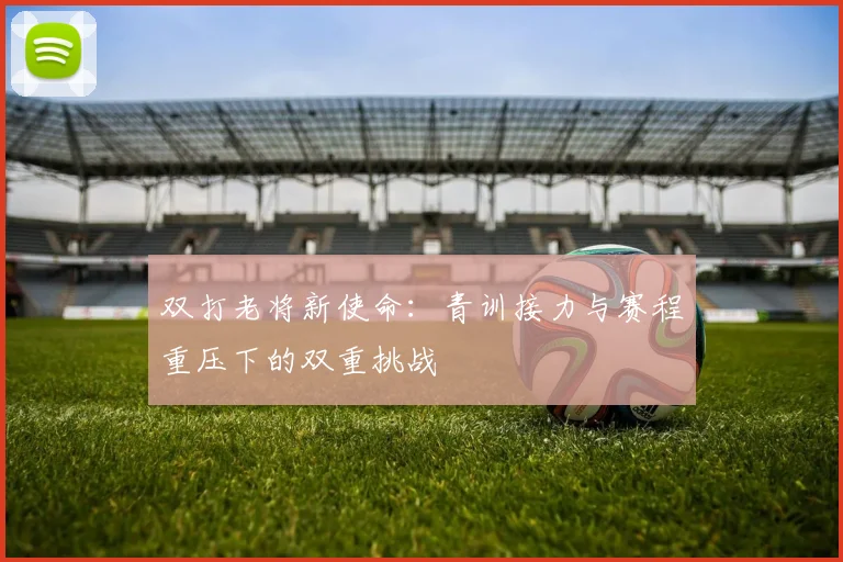 双打老将新使命：青训接力与赛程重压下的双重挑战