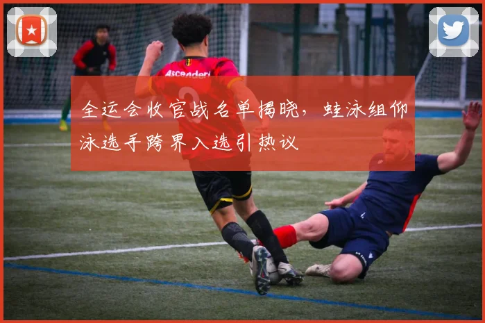 全运会收官战名单揭晓，蛙泳组仰泳选手跨界入选引热议