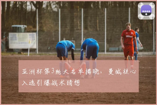 亚洲杯第3轮大名单揭晓，曼城核心入选引爆战术猜想