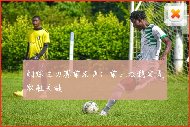 削球主力赛前发声：前三板稳定是取胜关键