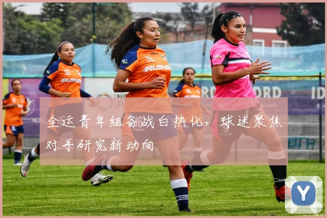 全运青年组备战白热化，球迷聚焦对手研究新动向