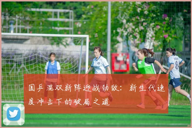 国乒混双新阵迎战劲敌：新生代速度冲击下的破局之道