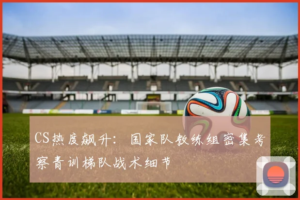 CS热度飙升：国家队教练组密集考察青训梯队战术细节