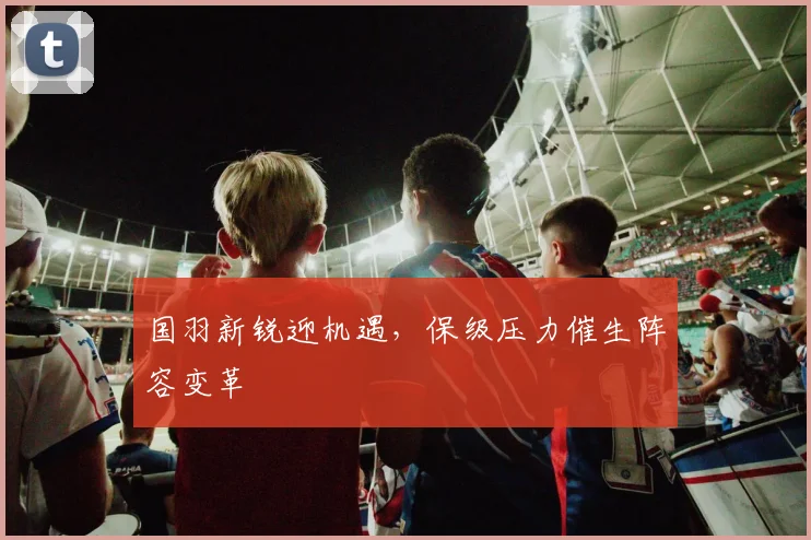 国羽新锐迎机遇，保级压力催生阵容变革
