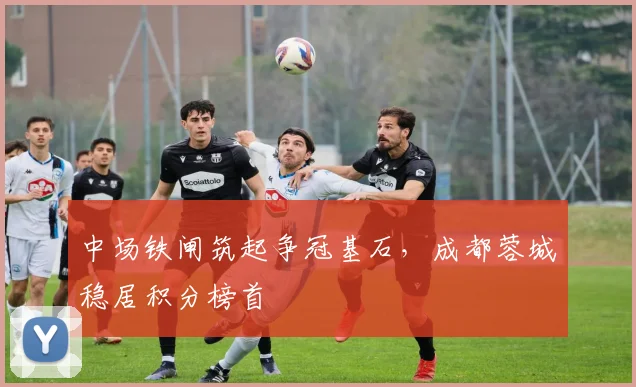 中场铁闸筑起争冠基石，成都蓉城稳居积分榜首