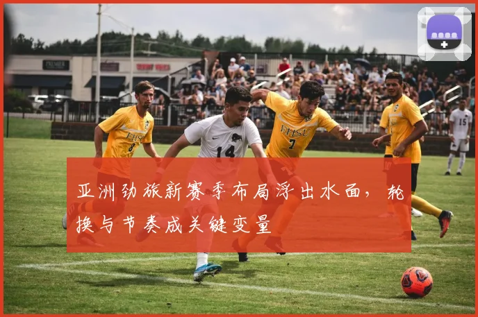 亚洲劲旅新赛季布局浮出水面，轮换与节奏成关键变量