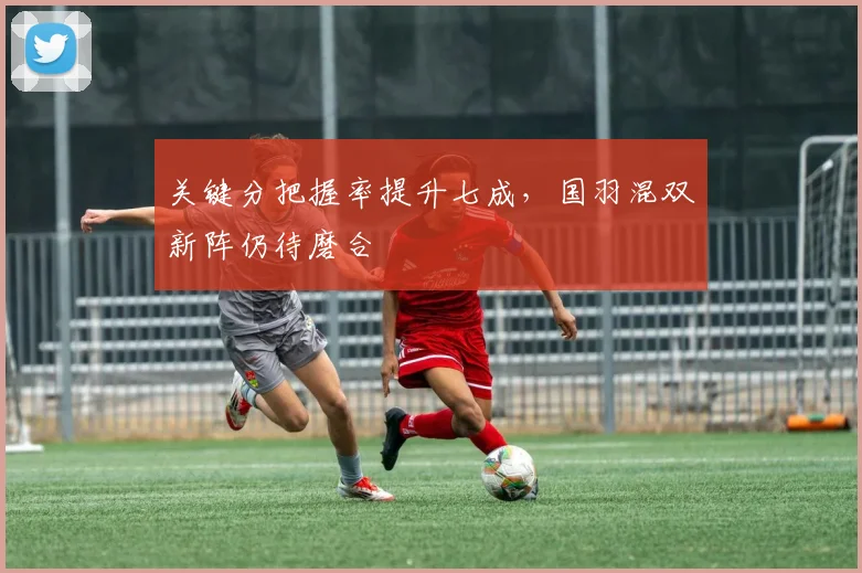 关键分把握率提升七成，国羽混双新阵仍待磨合