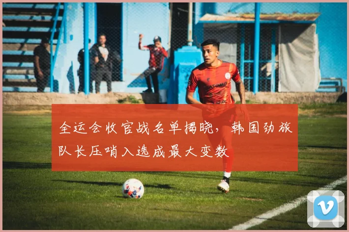 全运会收官战名单揭晓，韩国劲旅队长压哨入选成最大变数