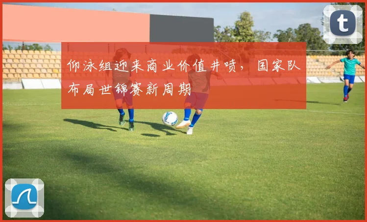 仰泳组迎来商业价值井喷，国家队布局世锦赛新周期