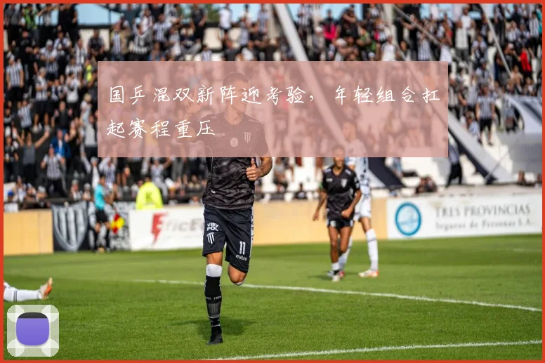 国乒混双新阵迎考验，年轻组合扛起赛程重压