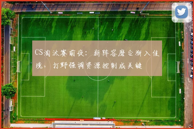 CS淘汰赛前夜：新阵容磨合渐入佳境，打野强调资源控制成关键