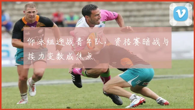 仰泳组迎战青年队，资格赛暗战与接力变数成焦点