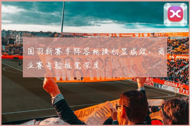 国羽新赛季阵容轮换初显成效，商业赛考验板凳深度