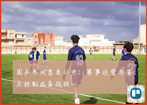 国乒冬训首度公开：赛事运营与落点控制成备战核心