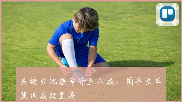 关键分把握率升至八成，国乒女单集训成效显著