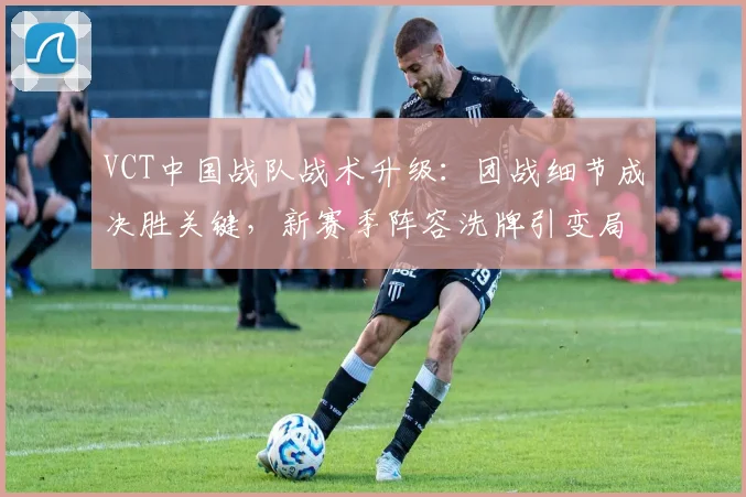VCT中国战队战术升级：团战细节成决胜关键，新赛季阵容洗牌引变局
