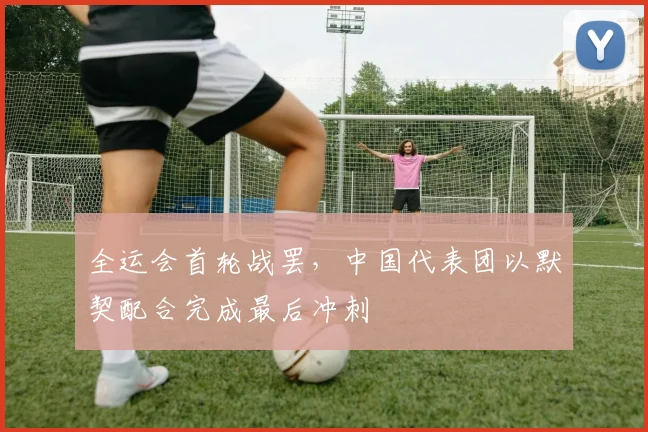 全运会首轮战罢，中国代表团以默契配合完成最后冲刺