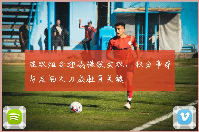 混双组合迎战强敌女双，积分争夺与后场火力成胜负关键
