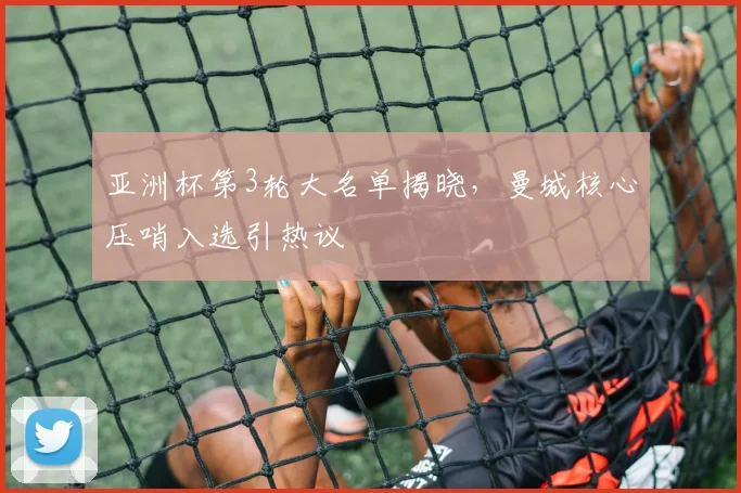 亚洲杯第3轮大名单揭晓，曼城核心压哨入选引热议