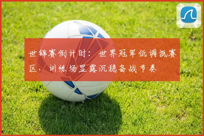 世锦赛倒计时：世界冠军低调抵赛区，训练场显露沉稳备战节奏