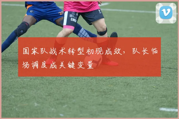 国家队战术转型初现成效，队长临场调度成关键变量