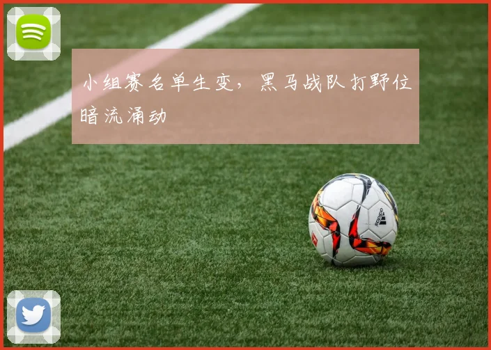 小组赛名单生变，黑马战队打野位暗流涌动