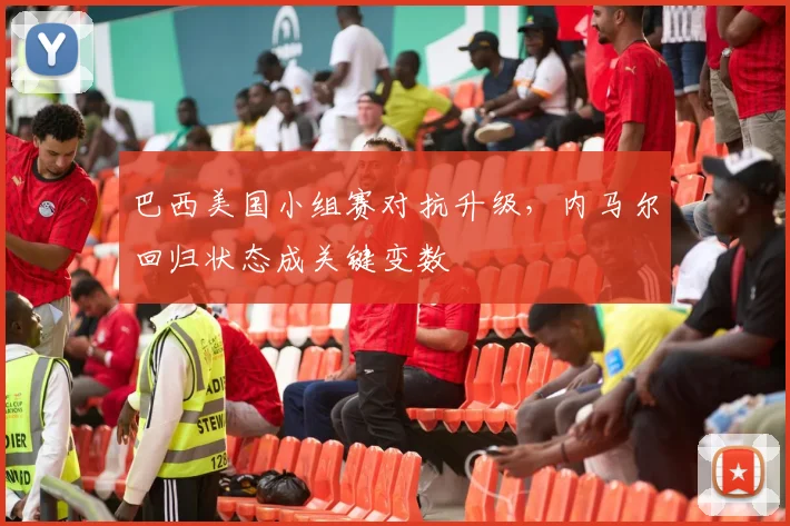 巴西美国小组赛对抗升级，内马尔回归状态成关键变数