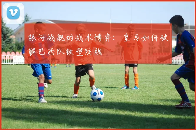 银河战舰的战术博弈：皇马如何破解巴西队铁壁防线